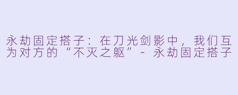 永劫固定搭子:在刀光剑影中,我们互为对方的“不灭之躯”-永劫固定搭子