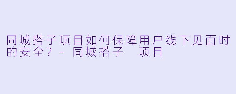 同城搭子项目如何保障用户线下见面时的安全？