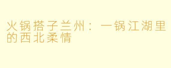 火锅搭子兰州：一锅江湖里的西北柔情