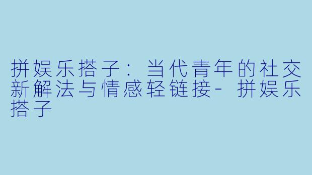 拼娱乐搭子：当代青年的社交新解法与情感轻链接-拼娱乐搭子