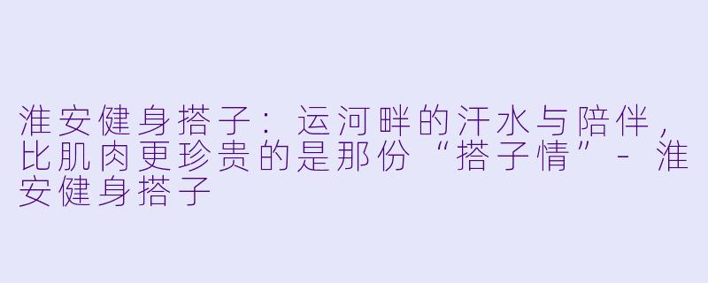 淮安健身搭子：运河畔的汗水与陪伴，比肌肉更珍贵的是那份“搭子情”-淮安健身搭子