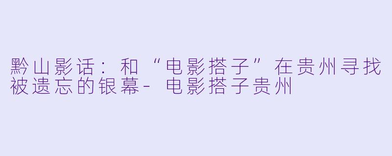 黔山影话:和“电影搭子”在贵州寻找被遗忘的银幕-电影搭子贵州