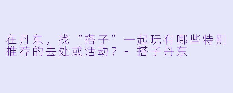 在丹东，找“搭子”一起玩有哪些特别推荐的去处或活动？-搭子丹东