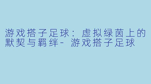 游戏搭子足球：虚拟绿茵上的默契与羁绊-游戏搭子足球