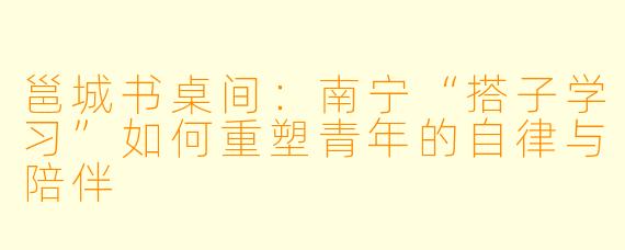 邕城书桌间：南宁“搭子学习”如何重塑青年的自律与陪伴