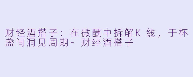 财经酒搭子：在微醺中拆解K线，于杯盏间洞见周期-财经酒搭子