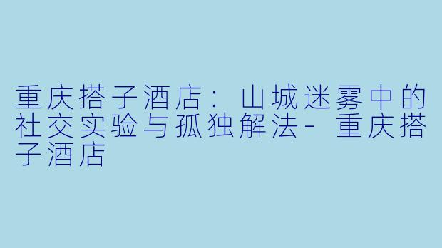 重庆搭子酒店:山城迷雾中的社交实验与孤独解法-重庆搭子酒店