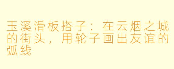 玉溪滑板搭子:在云烟之城的街头,用轮子画出友谊的弧线