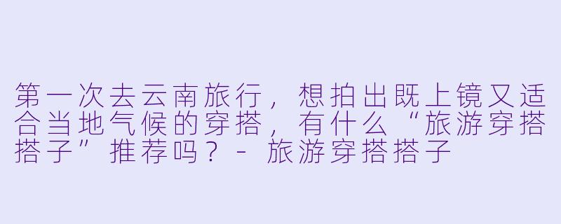 第一次去云南旅行，想拍出既上镜又适合当地气候的穿搭，有什么“旅游穿搭搭子”推荐吗？-旅游穿搭搭子