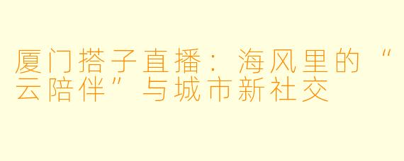 厦门搭子直播:海风里的“云陪伴”与城市新社交