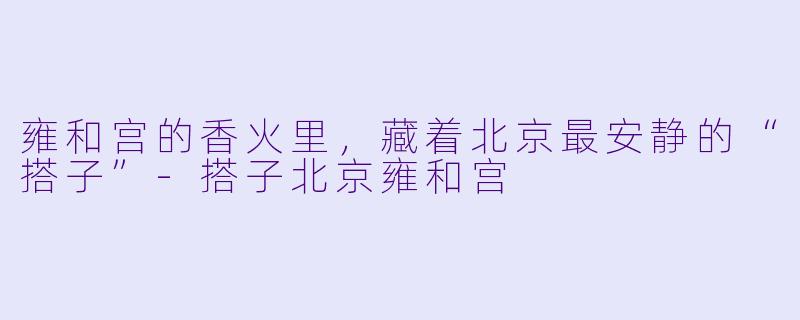 雍和宫的香火里，藏着北京最安静的“搭子”-搭子北京雍和宫