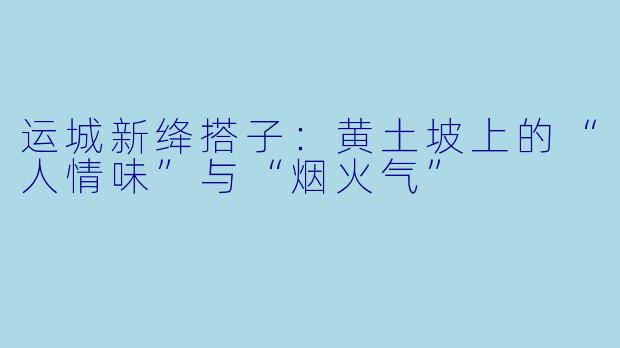 运城新绛搭子：黄土坡上的“人情味”与“烟火气”