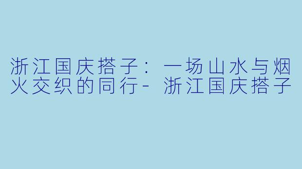 浙江国庆搭子：一场山水与烟火交织的同行-浙江国庆搭子