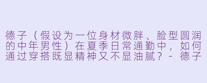 德子(假设为一位身材微胖、脸型圆润的中年男性)在夏季日常通勤中,如何通过穿搭既显精神又不显油腻?-德子穿搭