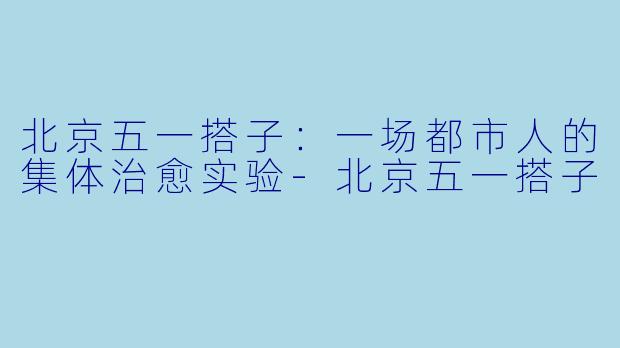 北京五一搭子：一场都市人的集体治愈实验-北京五一搭子