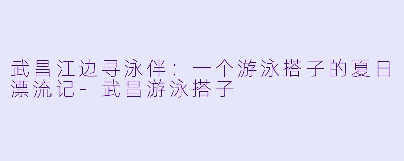 武昌江边寻泳伴:一个游泳搭子的夏日漂流记-武昌游泳搭子