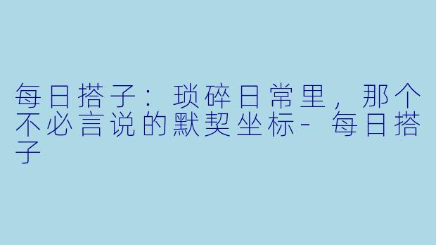每日搭子：琐碎日常里，那个不必言说的默契坐标-每日搭子