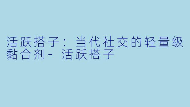 活跃搭子:当代社交的轻量级黏合剂-活跃搭子