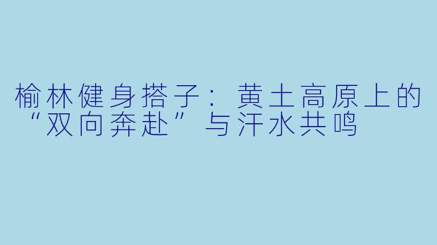 榆林健身搭子：黄土高原上的“双向奔赴”与汗水共鸣