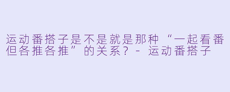 运动番搭子是不是就是那种“一起看番但各推各推”的关系？-运动番搭子