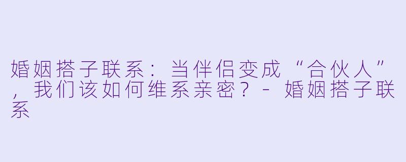 婚姻搭子联系：当伴侣变成“合伙人”，我们该如何维系亲密？-婚姻搭子联系
