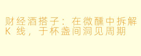 财经酒搭子：在微醺中拆解K线，于杯盏间洞见周期