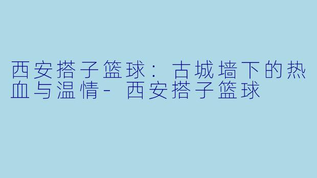 西安搭子篮球：古城墙下的热血与温情-西安搭子篮球