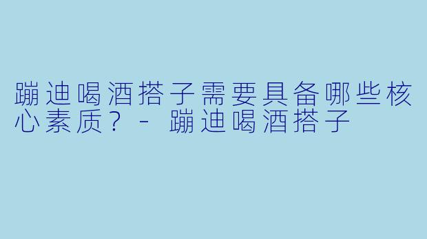 蹦迪喝酒搭子需要具备哪些核心素质？-蹦迪喝酒搭子