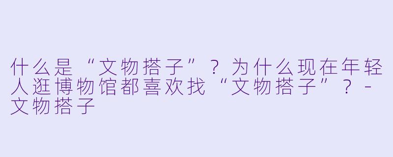 什么是“文物搭子”？为什么现在年轻人逛博物馆都喜欢找“文物搭子”？-文物搭子