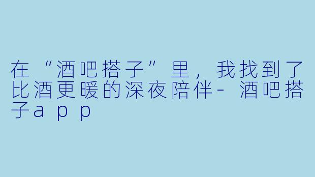 在“酒吧搭子”里，我找到了比酒更暖的深夜陪伴-酒吧搭子app