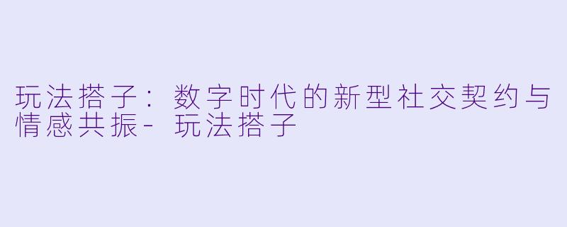 玩法搭子:数字时代的新型社交契约与情感共振-玩法搭子