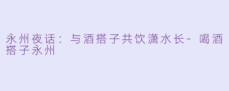 永州夜话:与酒搭子共饮潇水长-喝酒搭子永州