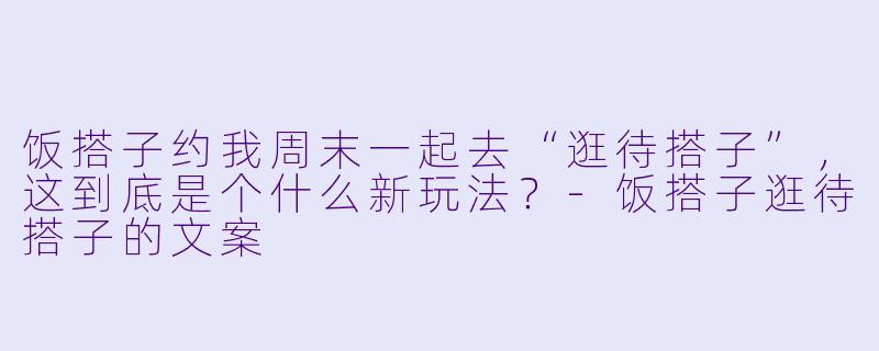 饭搭子约我周末一起去“逛待搭子”，这到底是个什么新玩法？-饭搭子逛待搭子的文案