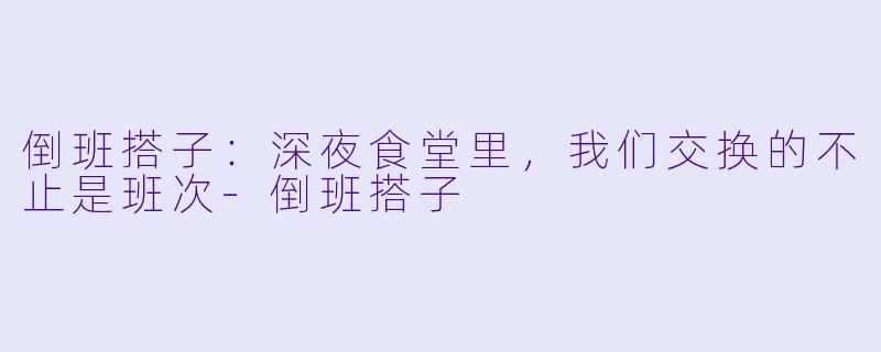 倒班搭子:深夜食堂里,我们交换的不止是班次-倒班搭子