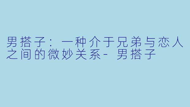 男搭子：一种介于兄弟与恋人之间的微妙关系-男搭子