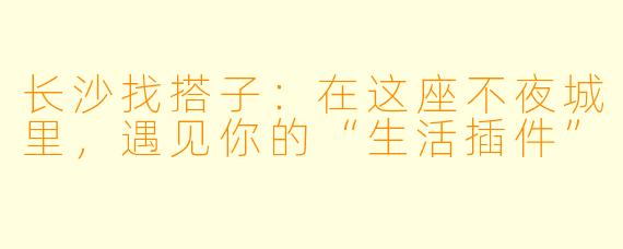 长沙找搭子:在这座不夜城里,遇见你的“生活插件”