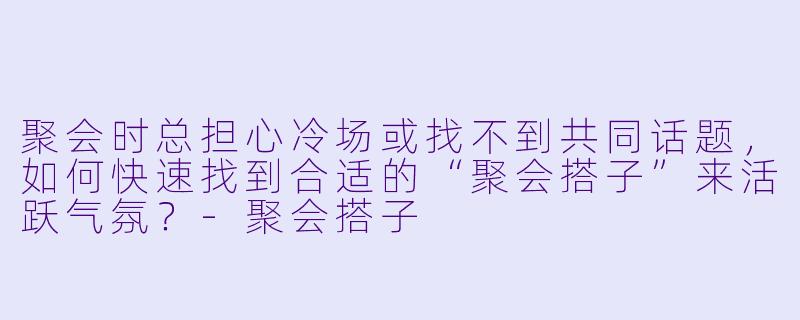 聚会时总担心冷场或找不到共同话题,如何快速找到合适的“聚会搭子”来活跃气氛?-聚会搭子