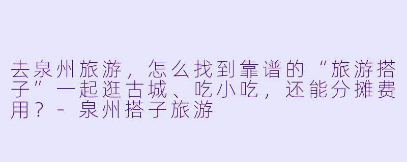 去泉州旅游,怎么找到靠谱的“旅游搭子”一起逛古城、吃小吃,还能分摊费用?-泉州搭子旅游