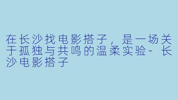 在长沙找电影搭子，是一场关于孤独与共鸣的温柔实验-长沙电影搭子