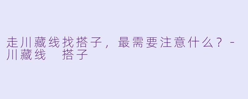 走川藏线找搭子，最需要注意什么？