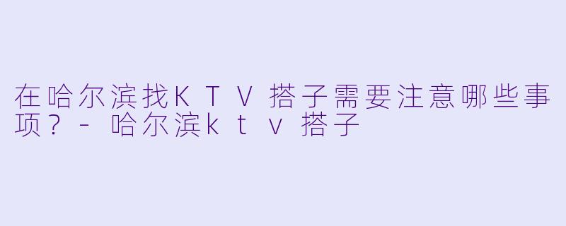 在哈尔滨找KTV搭子需要注意哪些事项？-哈尔滨ktv搭子