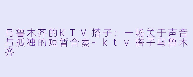 乌鲁木齐的KTV搭子:一场关于声音与孤独的短暂合奏-ktv搭子乌鲁木齐