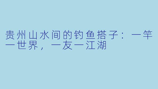 贵州山水间的钓鱼搭子:一竿一世界,一友一江湖