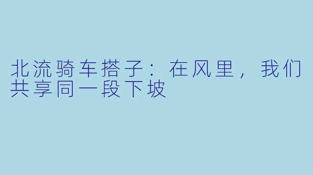 北流骑车搭子:在风里,我们共享同一段下坡