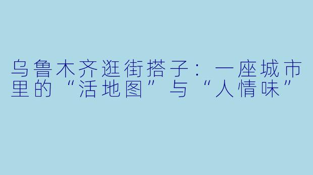 乌鲁木齐逛街搭子:一座城市里的“活地图”与“人情味”