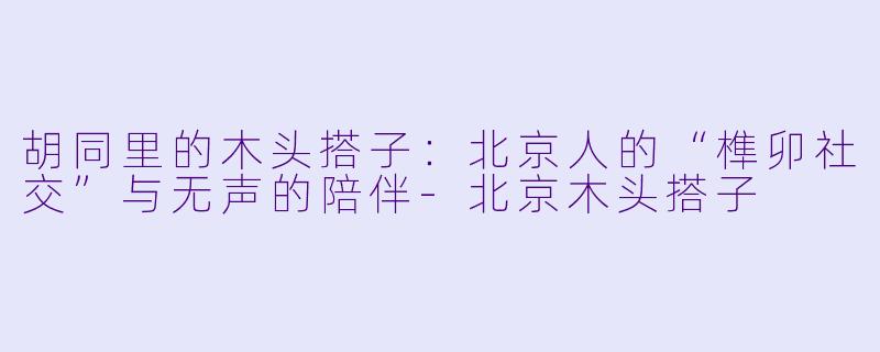 胡同里的木头搭子:北京人的“榫卯社交”与无声的陪伴-北京木头搭子