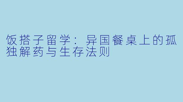 饭搭子留学:异国餐桌上的孤独解药与生存法则