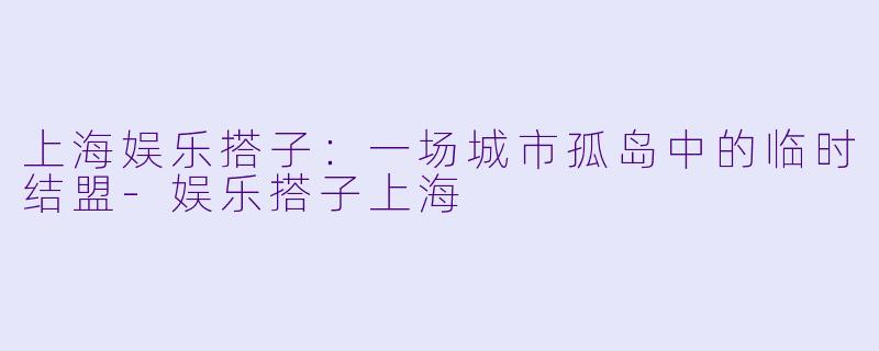 上海娱乐搭子：一场城市孤岛中的临时结盟-娱乐搭子上海