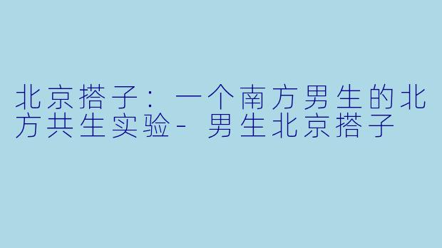 北京搭子：一个南方男生的北方共生实验-男生北京搭子