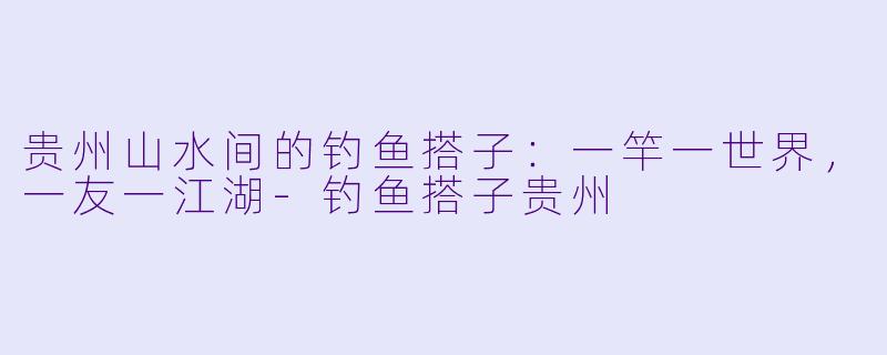 贵州山水间的钓鱼搭子:一竿一世界,一友一江湖-钓鱼搭子贵州